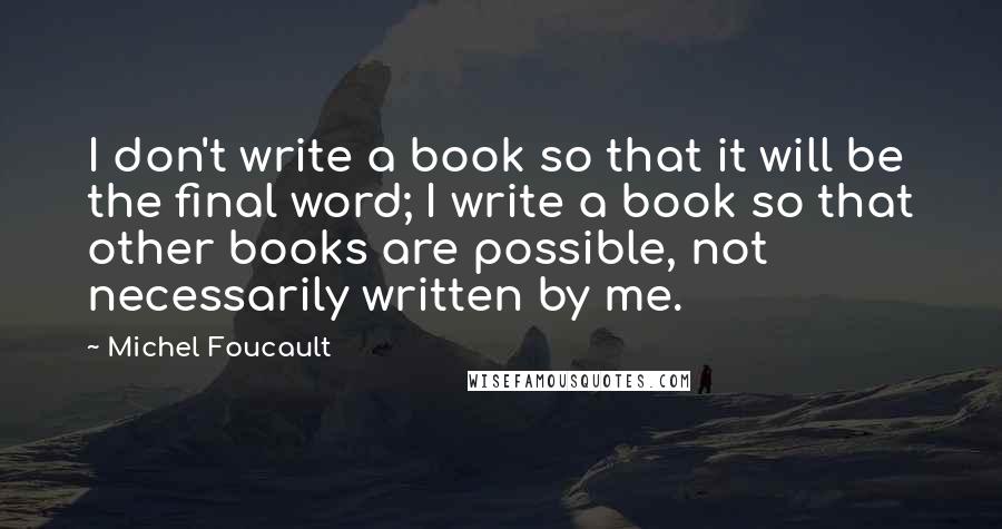 Michel Foucault Quotes: I don't write a book so that it will be the final word; I write a book so that other books are possible, not necessarily written by me.