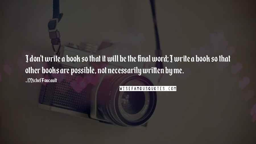 Michel Foucault Quotes: I don't write a book so that it will be the final word; I write a book so that other books are possible, not necessarily written by me.