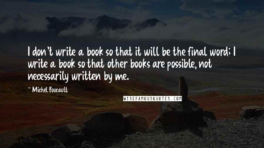 Michel Foucault Quotes: I don't write a book so that it will be the final word; I write a book so that other books are possible, not necessarily written by me.