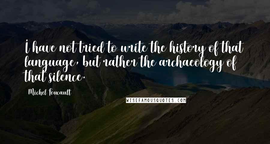 Michel Foucault Quotes: I have not tried to write the history of that language, but rather the archaeology of that silence.