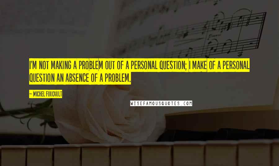 Michel Foucault Quotes: I'm not making a problem out of a personal question; I make of a personal question an absence of a problem.