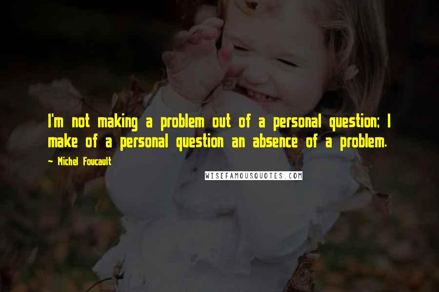 Michel Foucault Quotes: I'm not making a problem out of a personal question; I make of a personal question an absence of a problem.