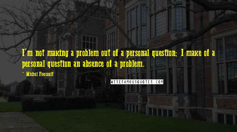 Michel Foucault Quotes: I'm not making a problem out of a personal question; I make of a personal question an absence of a problem.