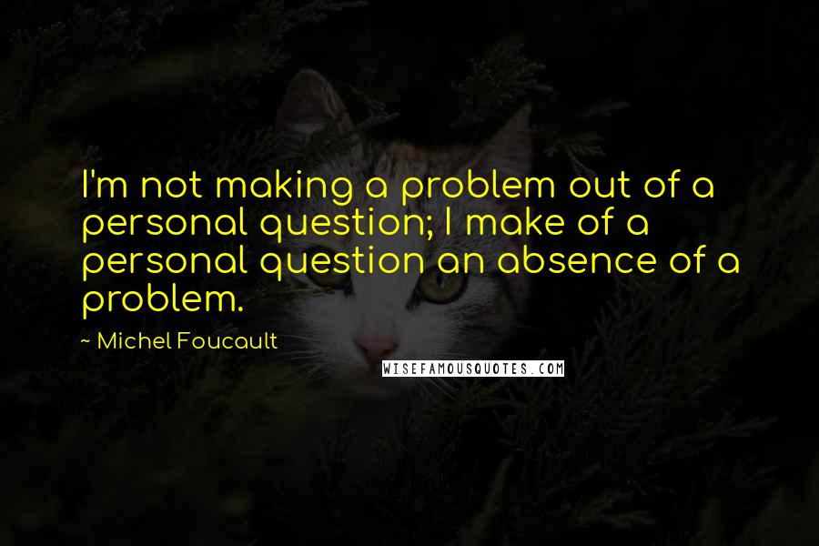 Michel Foucault Quotes: I'm not making a problem out of a personal question; I make of a personal question an absence of a problem.