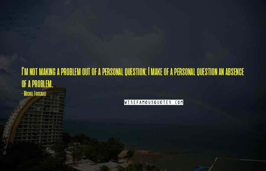 Michel Foucault Quotes: I'm not making a problem out of a personal question; I make of a personal question an absence of a problem.