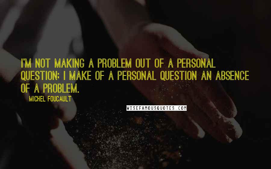 Michel Foucault Quotes: I'm not making a problem out of a personal question; I make of a personal question an absence of a problem.