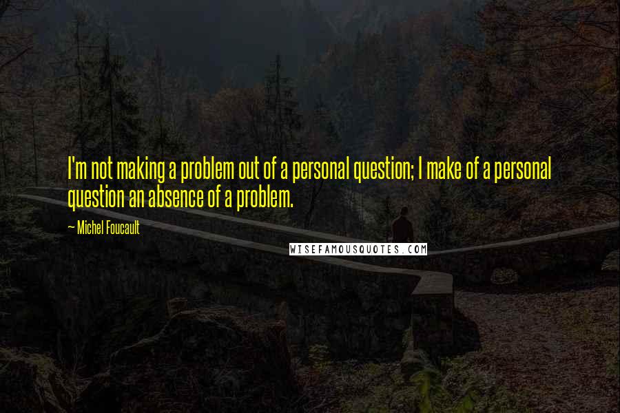 Michel Foucault Quotes: I'm not making a problem out of a personal question; I make of a personal question an absence of a problem.