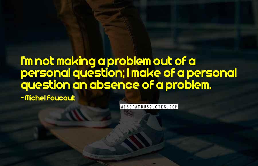 Michel Foucault Quotes: I'm not making a problem out of a personal question; I make of a personal question an absence of a problem.