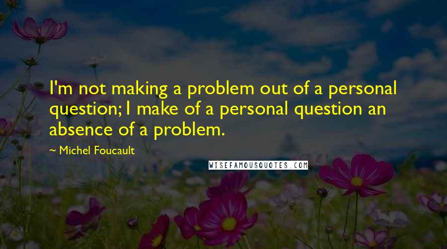 Michel Foucault Quotes: I'm not making a problem out of a personal question; I make of a personal question an absence of a problem.