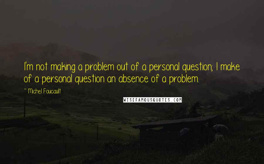 Michel Foucault Quotes: I'm not making a problem out of a personal question; I make of a personal question an absence of a problem.