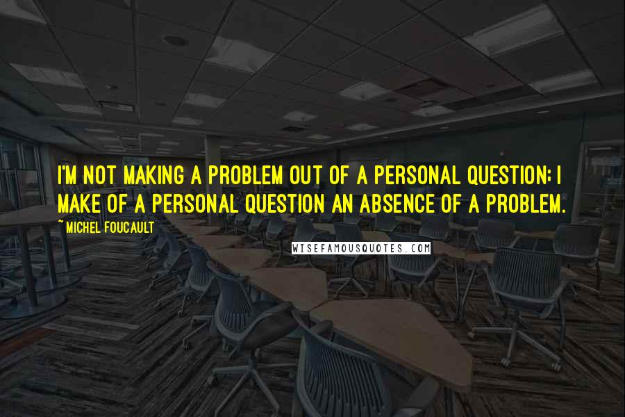 Michel Foucault Quotes: I'm not making a problem out of a personal question; I make of a personal question an absence of a problem.