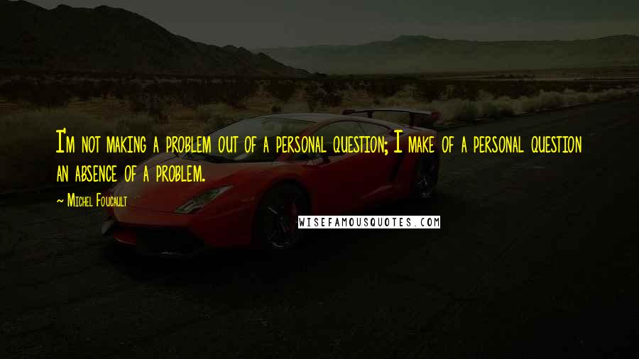 Michel Foucault Quotes: I'm not making a problem out of a personal question; I make of a personal question an absence of a problem.