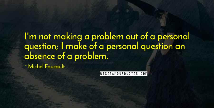 Michel Foucault Quotes: I'm not making a problem out of a personal question; I make of a personal question an absence of a problem.