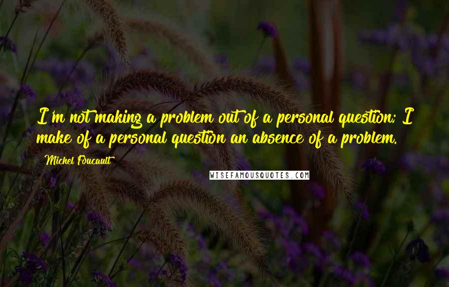 Michel Foucault Quotes: I'm not making a problem out of a personal question; I make of a personal question an absence of a problem.