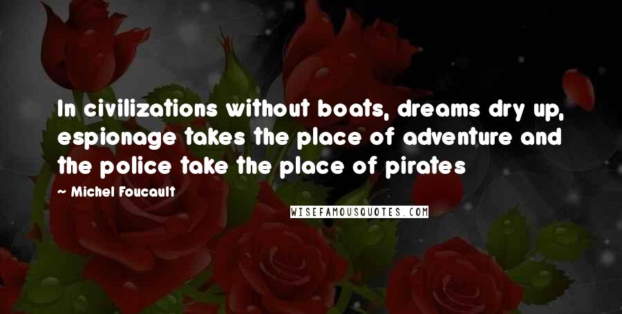 Michel Foucault Quotes: In civilizations without boats, dreams dry up, espionage takes the place of adventure and the police take the place of pirates