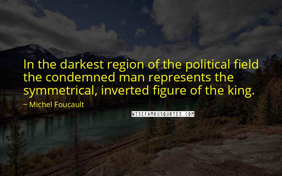 Michel Foucault Quotes: In the darkest region of the political field the condemned man represents the symmetrical, inverted figure of the king.
