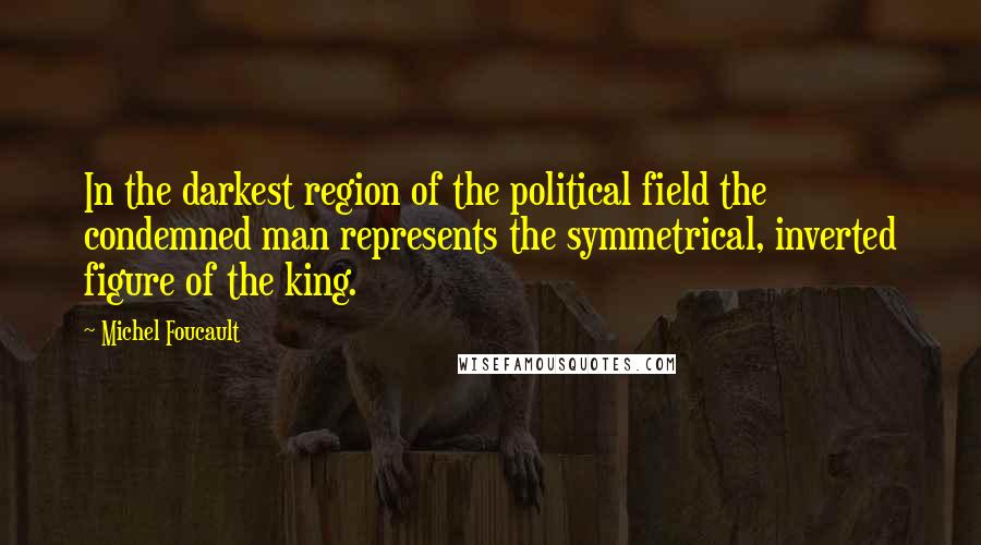 Michel Foucault Quotes: In the darkest region of the political field the condemned man represents the symmetrical, inverted figure of the king.