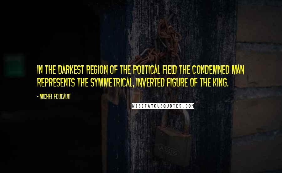 Michel Foucault Quotes: In the darkest region of the political field the condemned man represents the symmetrical, inverted figure of the king.