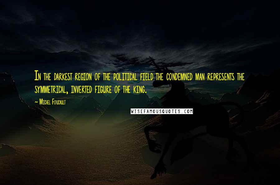 Michel Foucault Quotes: In the darkest region of the political field the condemned man represents the symmetrical, inverted figure of the king.
