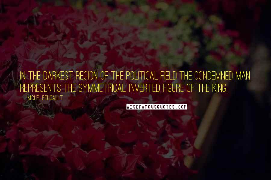 Michel Foucault Quotes: In the darkest region of the political field the condemned man represents the symmetrical, inverted figure of the king.