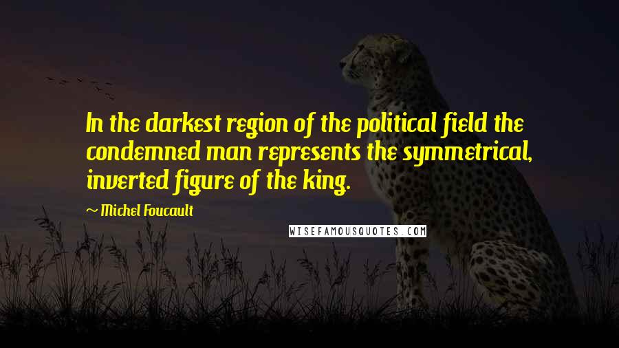 Michel Foucault Quotes: In the darkest region of the political field the condemned man represents the symmetrical, inverted figure of the king.