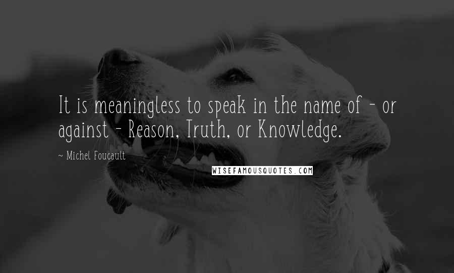 Michel Foucault Quotes: It is meaningless to speak in the name of - or against - Reason, Truth, or Knowledge.