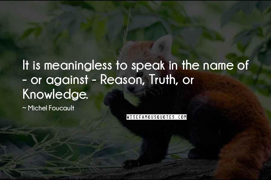 Michel Foucault Quotes: It is meaningless to speak in the name of - or against - Reason, Truth, or Knowledge.