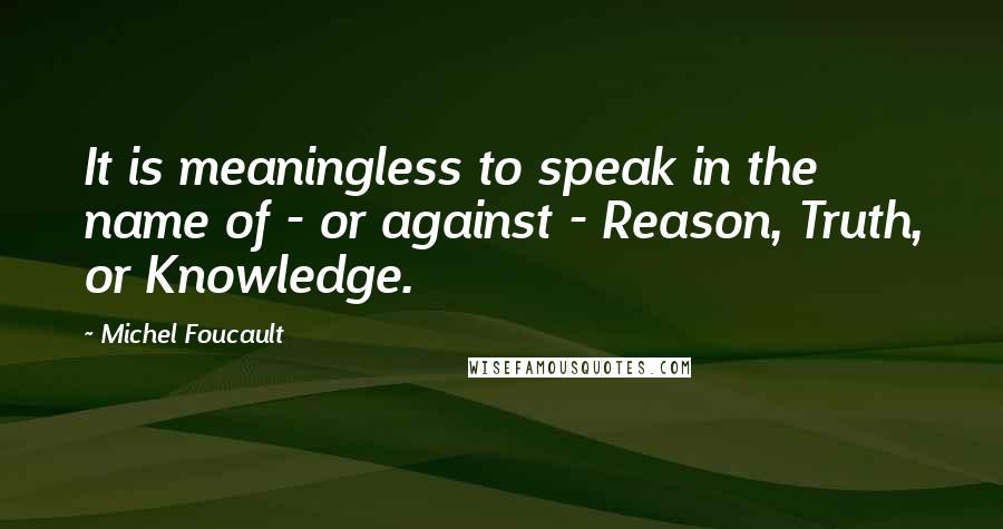 Michel Foucault Quotes: It is meaningless to speak in the name of - or against - Reason, Truth, or Knowledge.