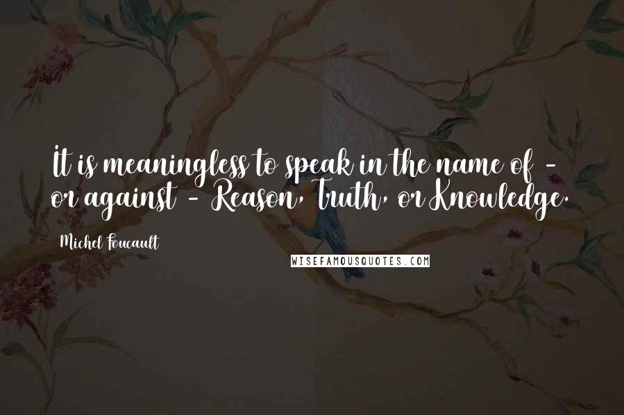 Michel Foucault Quotes: It is meaningless to speak in the name of - or against - Reason, Truth, or Knowledge.