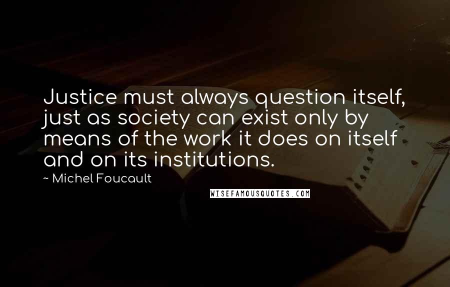 Michel Foucault Quotes: Justice must always question itself, just as society can exist only by means of the work it does on itself and on its institutions.