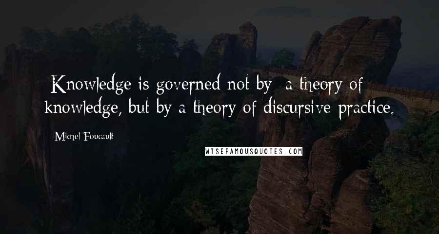 Michel Foucault Quotes: [Knowledge is governed not by] a theory of knowledge, but by a theory of discursive practice.