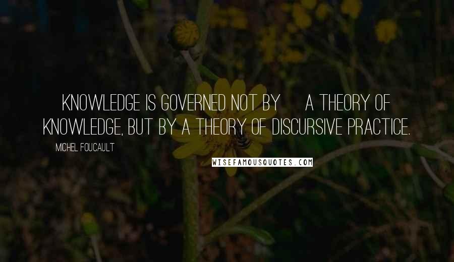 Michel Foucault Quotes: [Knowledge is governed not by] a theory of knowledge, but by a theory of discursive practice.