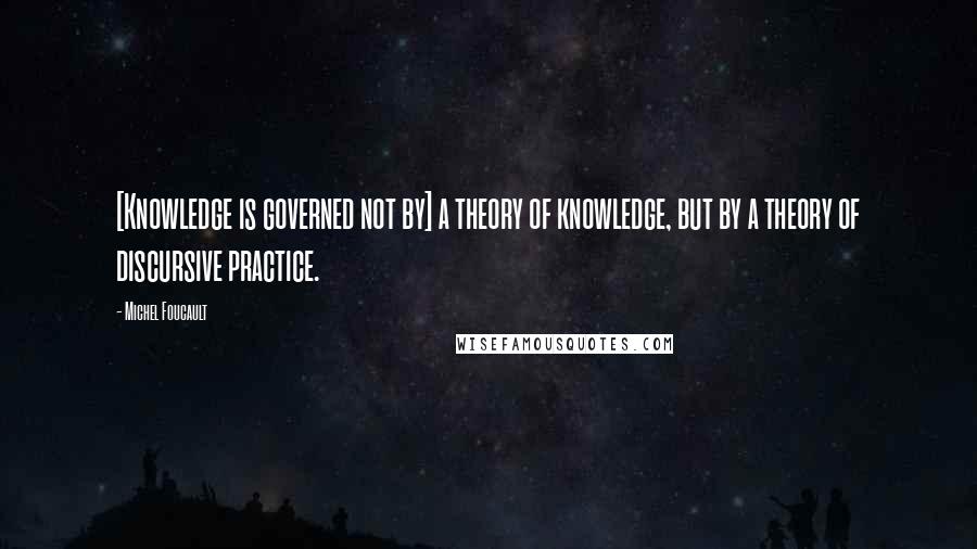 Michel Foucault Quotes: [Knowledge is governed not by] a theory of knowledge, but by a theory of discursive practice.