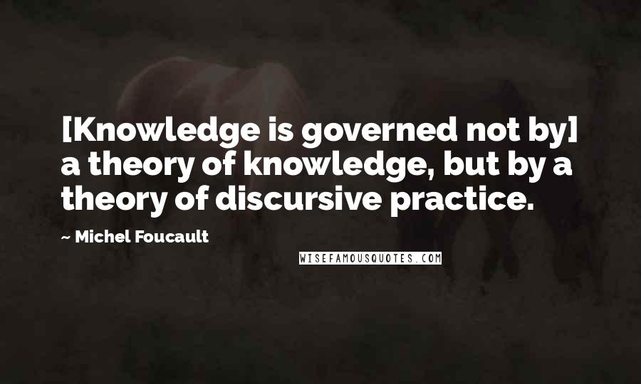 Michel Foucault Quotes: [Knowledge is governed not by] a theory of knowledge, but by a theory of discursive practice.