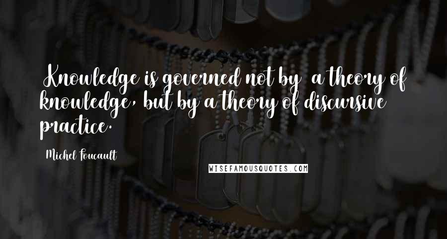 Michel Foucault Quotes: [Knowledge is governed not by] a theory of knowledge, but by a theory of discursive practice.