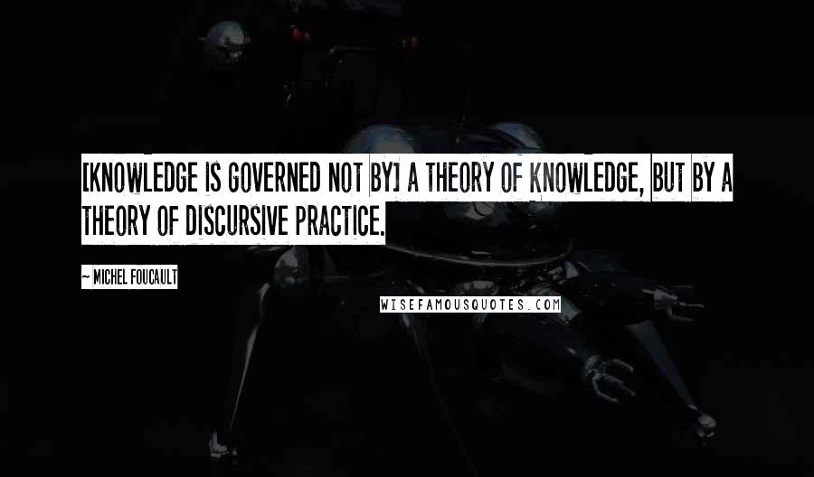 Michel Foucault Quotes: [Knowledge is governed not by] a theory of knowledge, but by a theory of discursive practice.