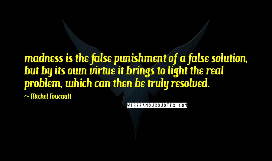 Michel Foucault Quotes: madness is the false punishment of a false solution, but by its own virtue it brings to light the real problem, which can then be truly resolved.