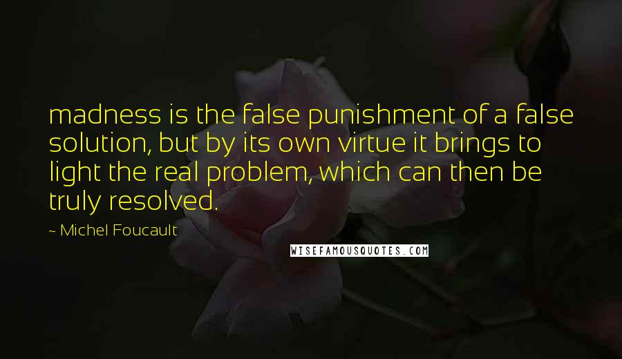 Michel Foucault Quotes: madness is the false punishment of a false solution, but by its own virtue it brings to light the real problem, which can then be truly resolved.