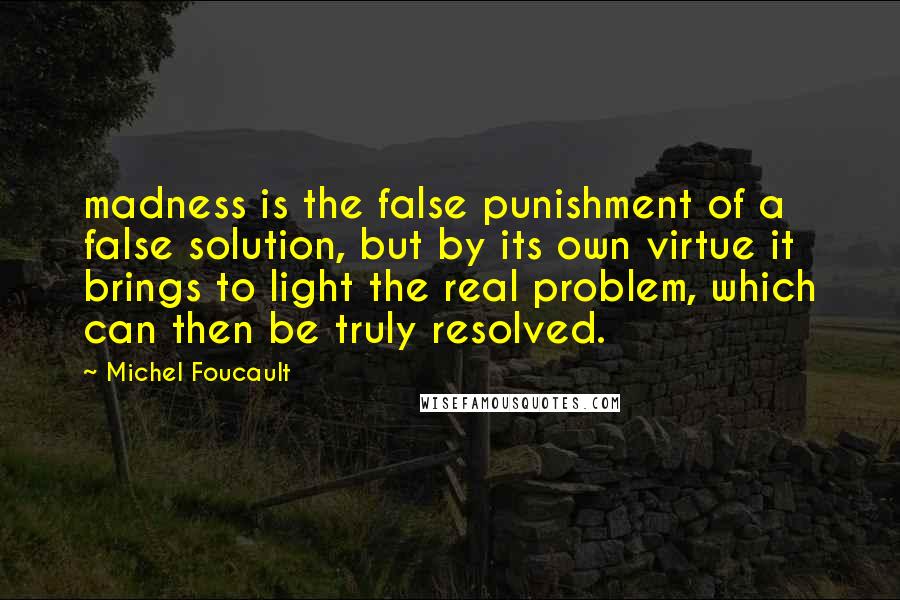 Michel Foucault Quotes: madness is the false punishment of a false solution, but by its own virtue it brings to light the real problem, which can then be truly resolved.