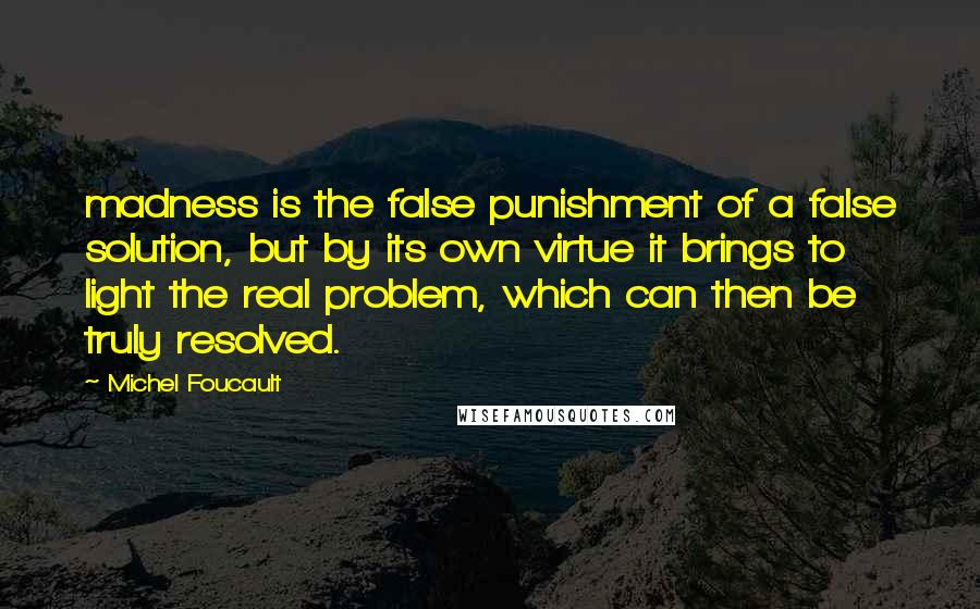 Michel Foucault Quotes: madness is the false punishment of a false solution, but by its own virtue it brings to light the real problem, which can then be truly resolved.