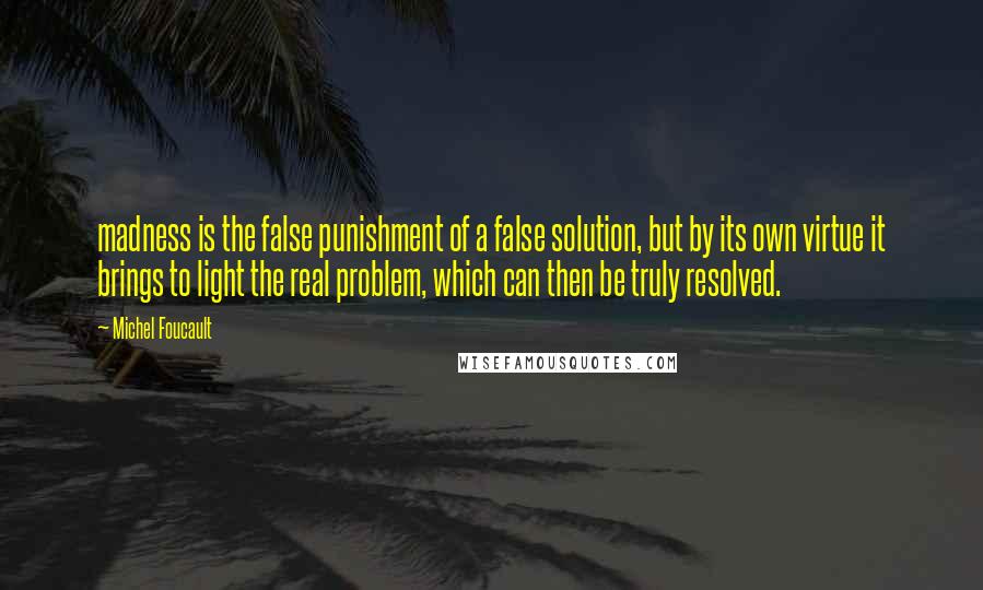 Michel Foucault Quotes: madness is the false punishment of a false solution, but by its own virtue it brings to light the real problem, which can then be truly resolved.