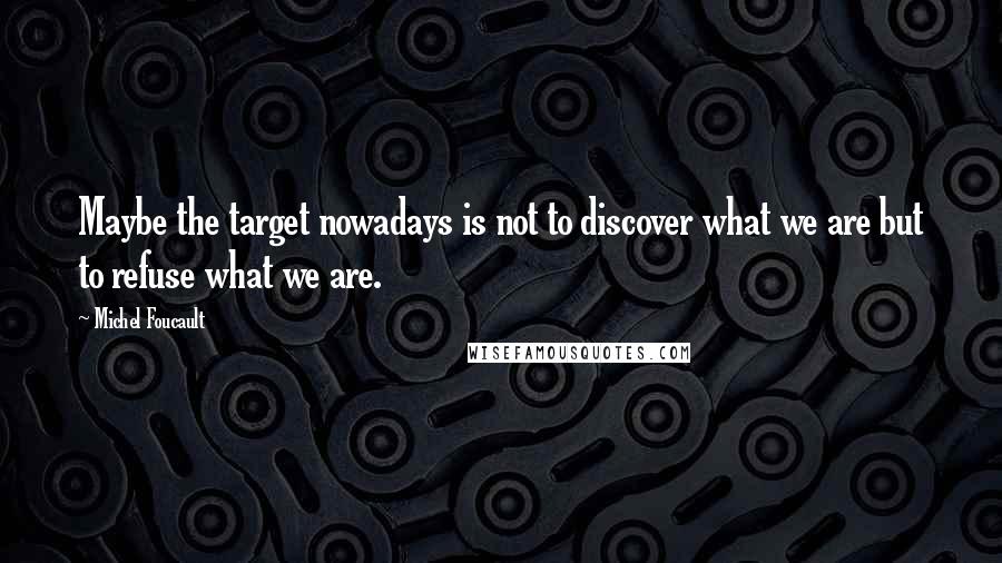 Michel Foucault Quotes: Maybe the target nowadays is not to discover what we are but to refuse what we are.