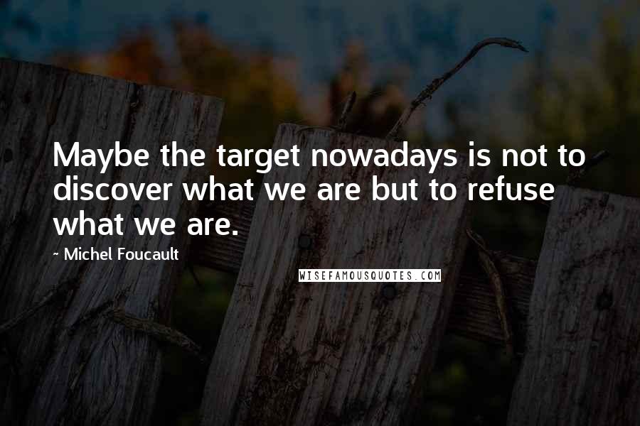 Michel Foucault Quotes: Maybe the target nowadays is not to discover what we are but to refuse what we are.