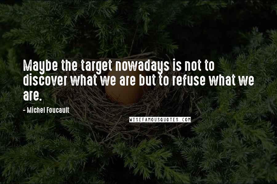 Michel Foucault Quotes: Maybe the target nowadays is not to discover what we are but to refuse what we are.