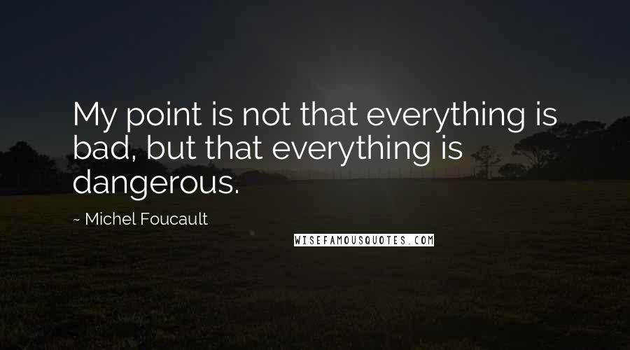 Michel Foucault Quotes: My point is not that everything is bad, but that everything is dangerous.