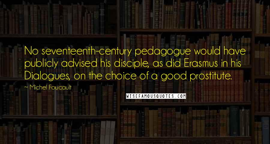 Michel Foucault Quotes: No seventeenth-century pedagogue would have publicly advised his disciple, as did Erasmus in his Dialogues, on the choice of a good prostitute.