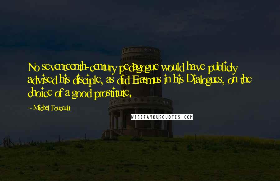 Michel Foucault Quotes: No seventeenth-century pedagogue would have publicly advised his disciple, as did Erasmus in his Dialogues, on the choice of a good prostitute.