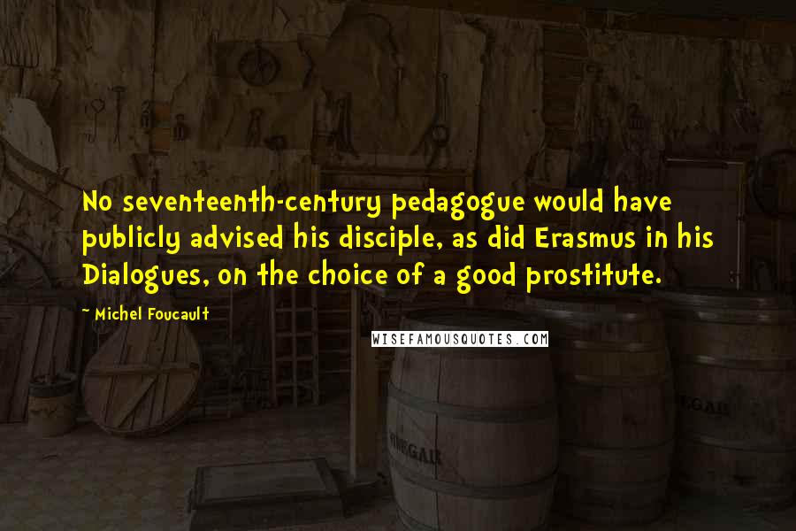 Michel Foucault Quotes: No seventeenth-century pedagogue would have publicly advised his disciple, as did Erasmus in his Dialogues, on the choice of a good prostitute.