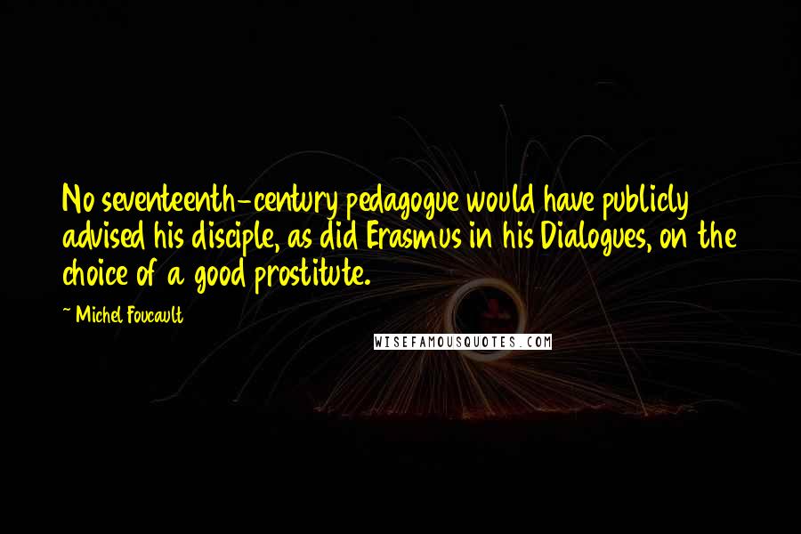 Michel Foucault Quotes: No seventeenth-century pedagogue would have publicly advised his disciple, as did Erasmus in his Dialogues, on the choice of a good prostitute.