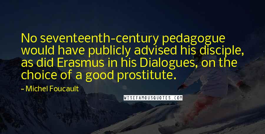 Michel Foucault Quotes: No seventeenth-century pedagogue would have publicly advised his disciple, as did Erasmus in his Dialogues, on the choice of a good prostitute.